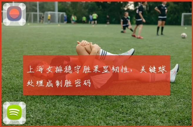 上海女排稳守胜果显韧性，关键球处理成制胜密码