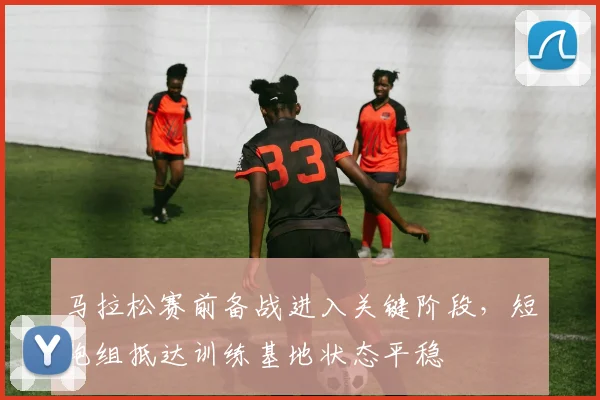 马拉松赛前备战进入关键阶段,短跑组抵达训练基地状态平稳