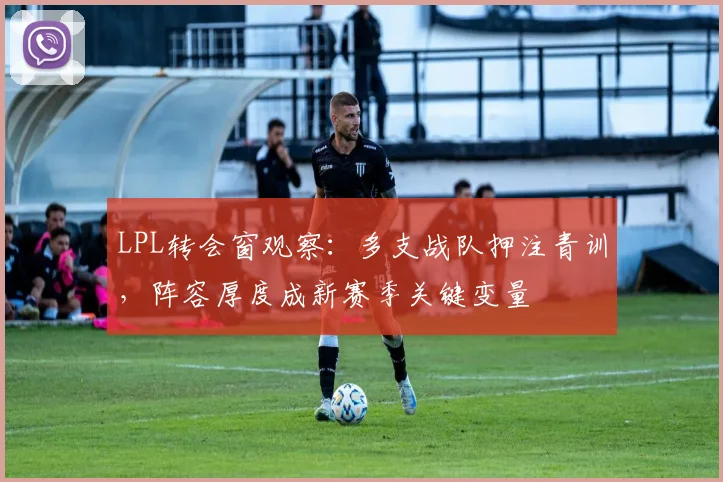 LPL转会窗观察：多支战队押注青训，阵容厚度成新赛季关键变量