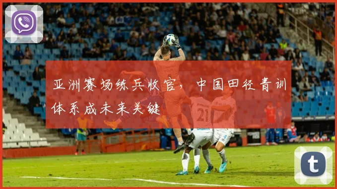 亚洲赛场练兵收官,中国田径青训体系成未来关键