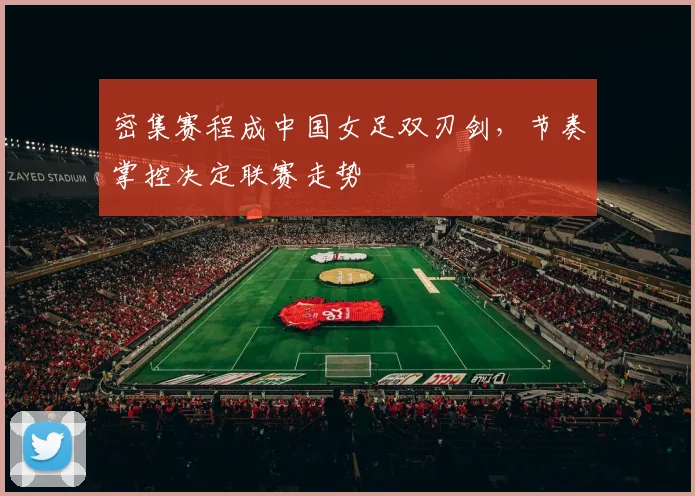 密集赛程成中国女足双刃剑,节奏掌控决定联赛走势