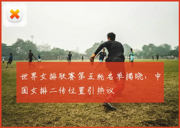 世界女排联赛第五轮名单揭晓，中国女排二传位置引热议