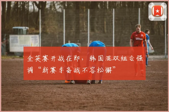 全英赛开战在即，韩国混双组合强调“新赛季备战不容松懈”