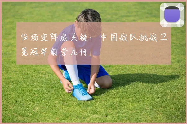 临场变阵成关键，中国战队挑战卫冕冠军前景几何