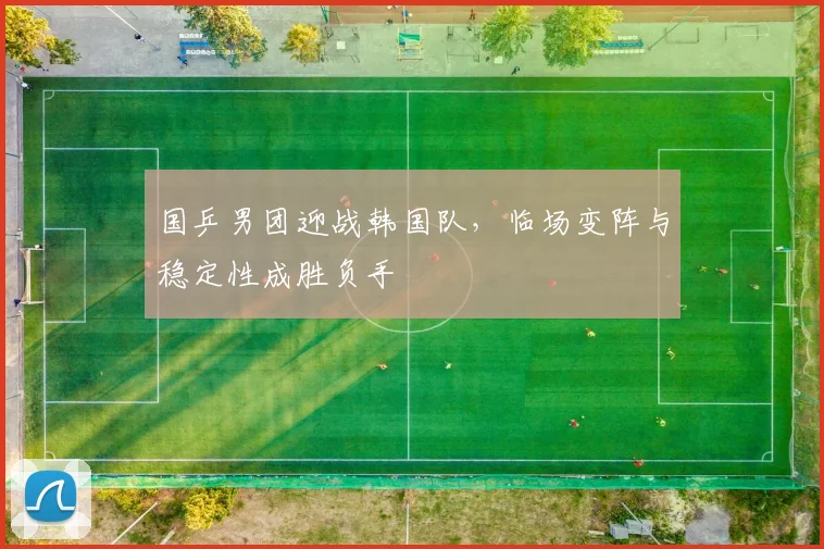 国乒男团迎战韩国队,临场变阵与稳定性成胜负手
