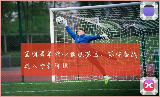 国羽男单核心抵达赛区,苏杯备战进入冲刺阶段