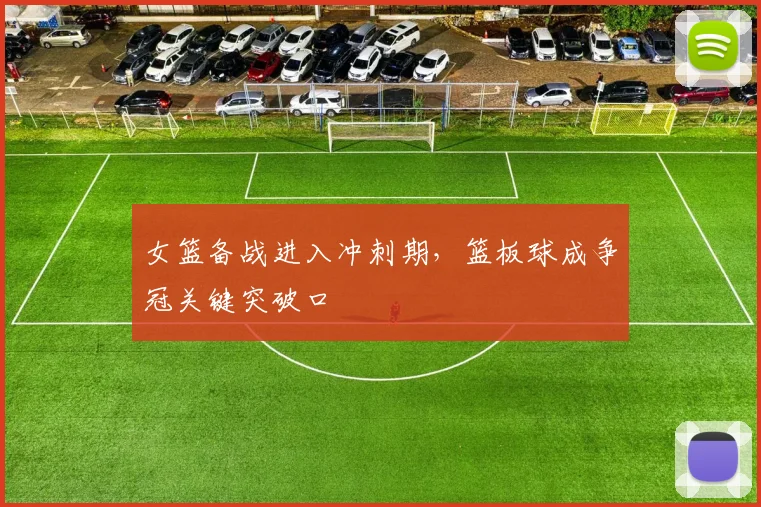 女篮备战进入冲刺期,篮板球成争冠关键突破口