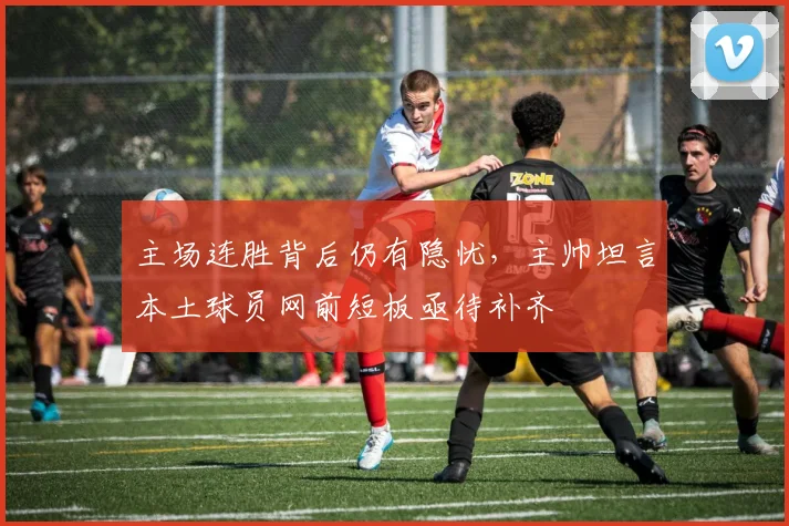 主场连胜背后仍有隐忧,主帅坦言本土球员网前短板亟待补齐