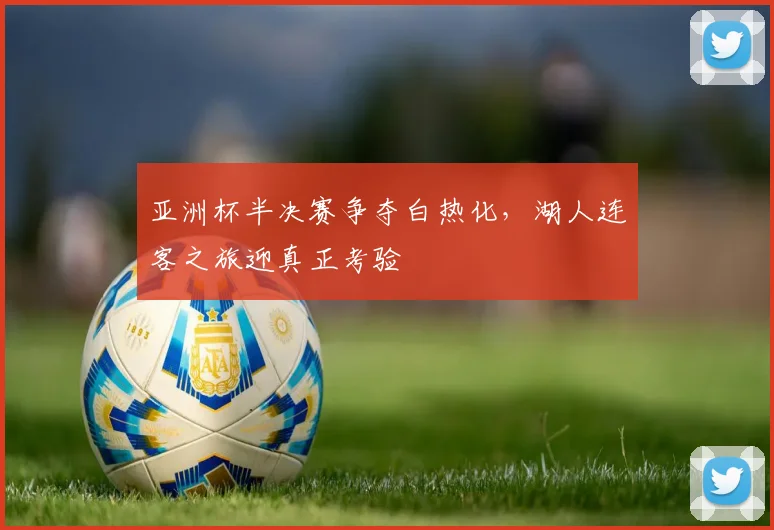 亚洲杯半决赛争夺白热化，湖人连客之旅迎真正考验