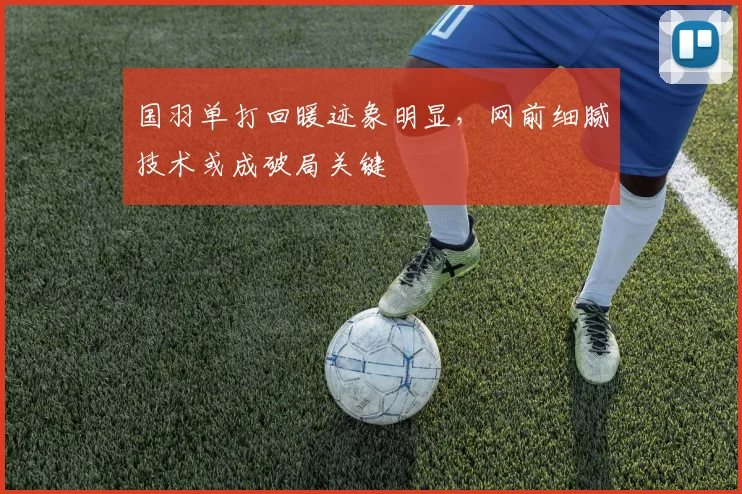 国羽单打回暖迹象明显,网前细腻技术或成破局关键