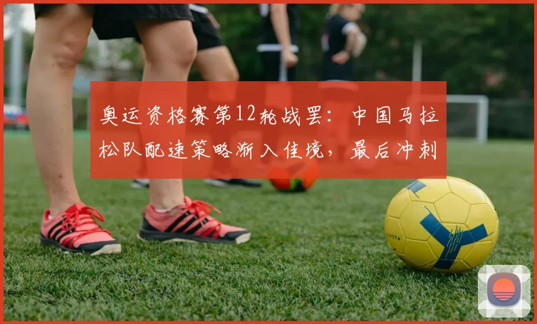 奥运资格赛第12轮战罢：中国马拉松队配速策略渐入佳境，最后冲刺阶段初显锋芒