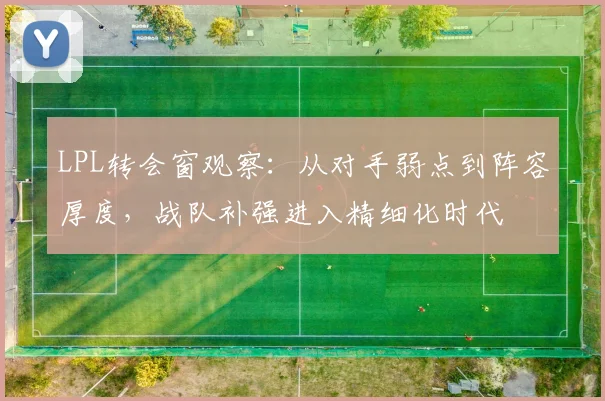LPL转会窗观察:从对手弱点到阵容厚度,战队补强进入精细化时代