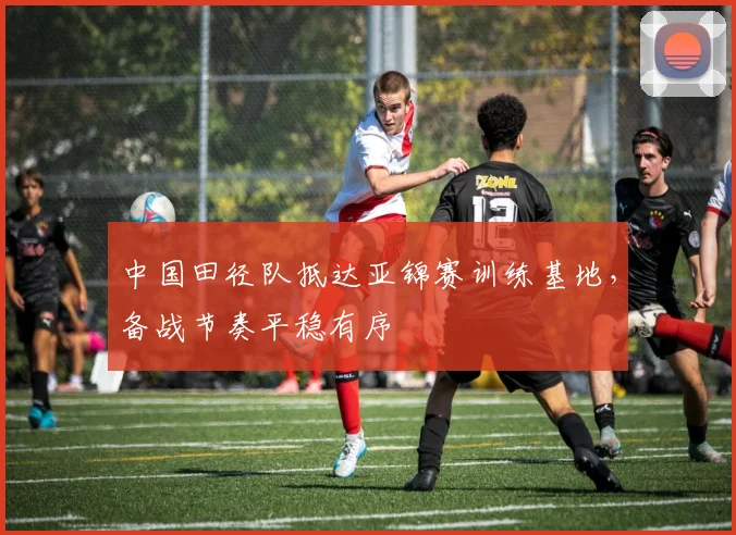 中国田径队抵达亚锦赛训练基地,备战节奏平稳有序