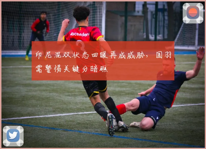 印尼混双状态回暖再成威胁，国羽需警惕关键分暗礁