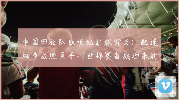 中国田径队教练组扩权背后：配速细节成胜负手，世锦赛备战迎来新课题
