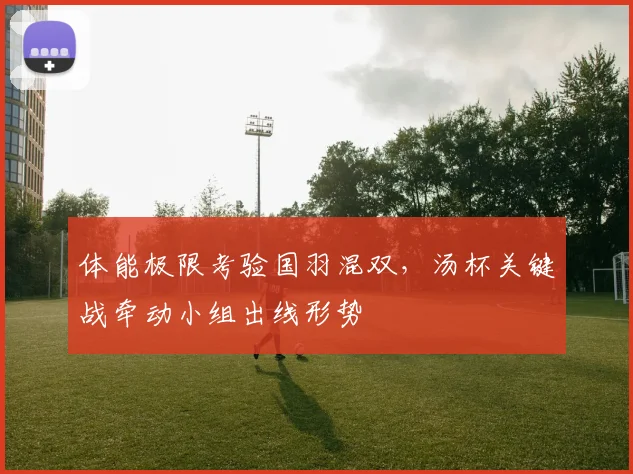 体能极限考验国羽混双，汤杯关键战牵动小组出线形势