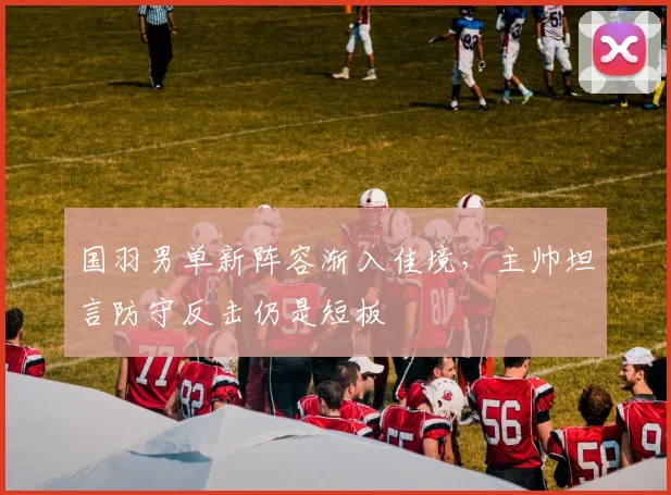 国羽男单新阵容渐入佳境,主帅坦言防守反击仍是短板