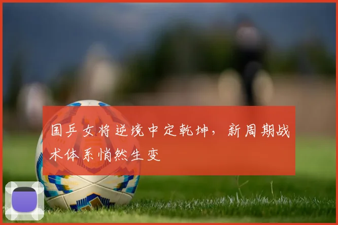 国乒女将逆境中定乾坤,新周期战术体系悄然生变