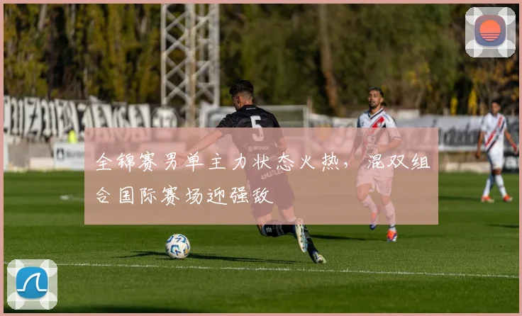 全锦赛男单主力状态火热，混双组合国际赛场迎强敌