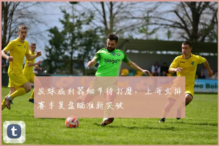 发球成利器细节待打磨，上海女排赛季复盘瞄准新突破