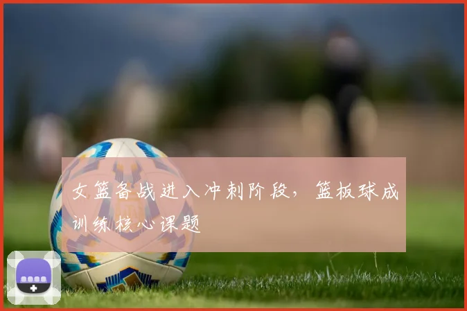 女篮备战进入冲刺阶段,篮板球成训练核心课题