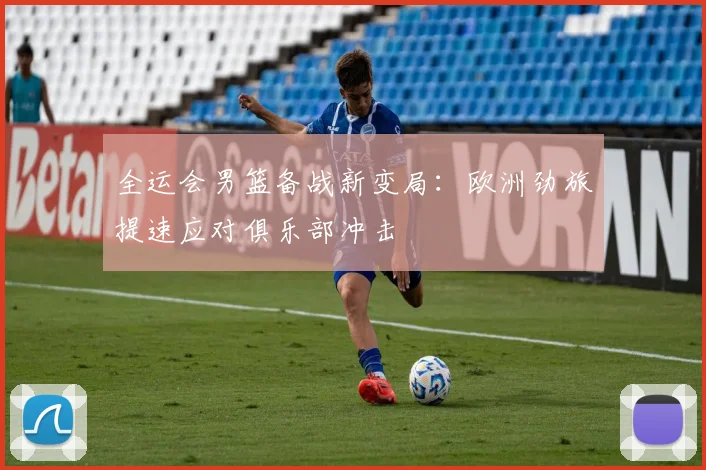 全运会男篮备战新变局：欧洲劲旅提速应对俱乐部冲击