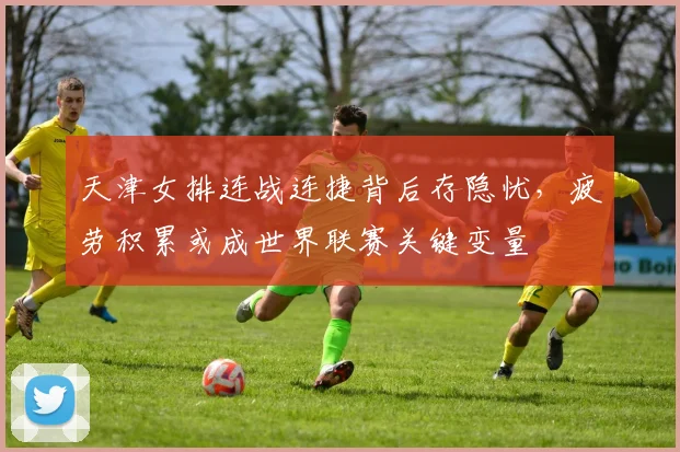 天津女排连战连捷背后存隐忧,疲劳积累或成世界联赛关键变量