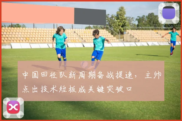 中国田径队新周期备战提速，主帅点出技术短板成关键突破口