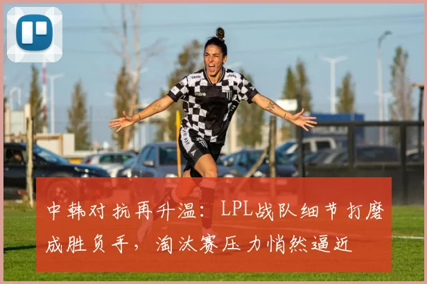 中韩对抗再升温：LPL战队细节打磨成胜负手，淘汰赛压力悄然逼近