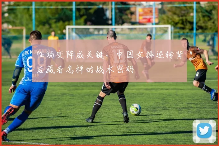临场变阵成关键，中国女排逆转背后藏着怎样的战术密码