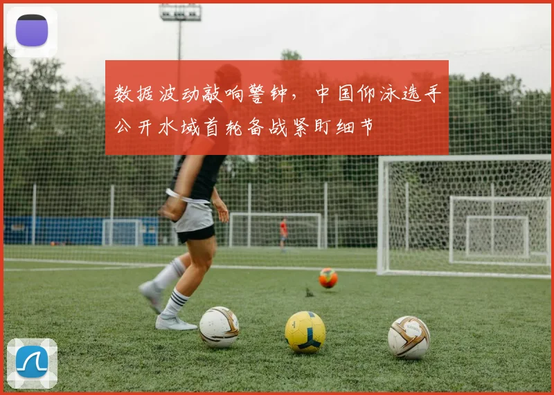 数据波动敲响警钟，中国仰泳选手公开水域首轮备战紧盯细节