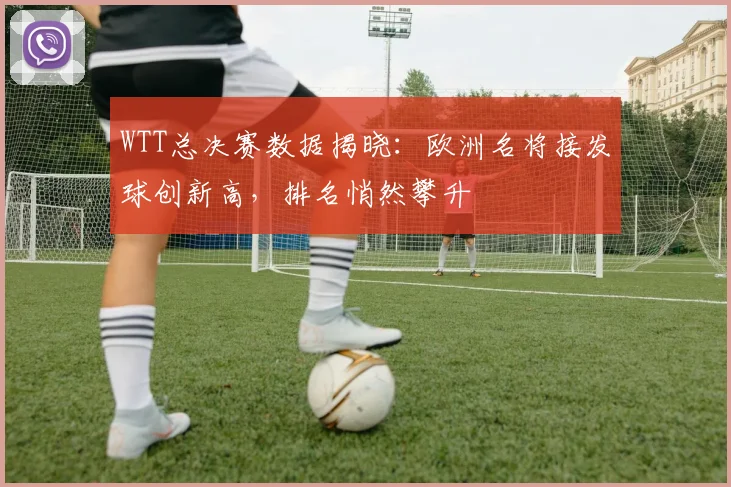 WTT总决赛数据揭晓：欧洲名将接发球创新高，排名悄然攀升