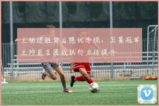 主场连胜背后隐忧浮现，卫冕冠军主帅直言团战执行力待提升