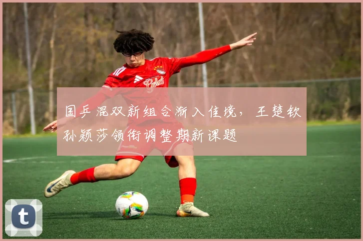 国乒混双新组合渐入佳境，王楚钦孙颖莎领衔调整期新课题