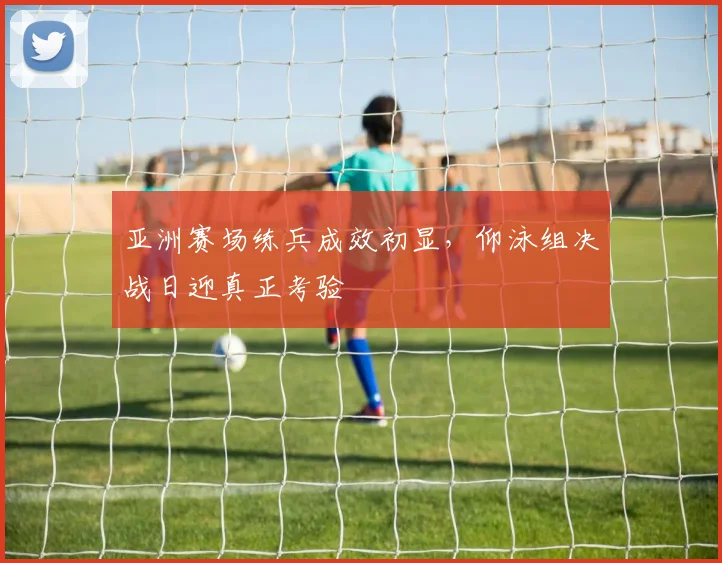 亚洲赛场练兵成效初显，仰泳组决战日迎真正考验