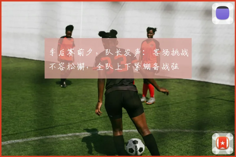 季后赛前夕,队长发声:客场挑战不容松懈,全队上下紧绷备战弦
