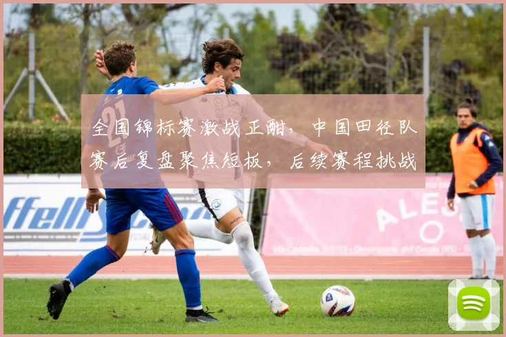 全国锦标赛激战正酣,中国田径队赛后复盘聚焦短板,后续赛程挑战升级