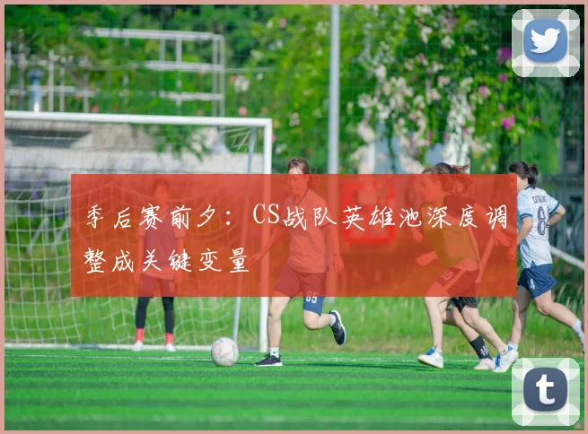 季后赛前夕:CS战队英雄池深度调整成关键变量