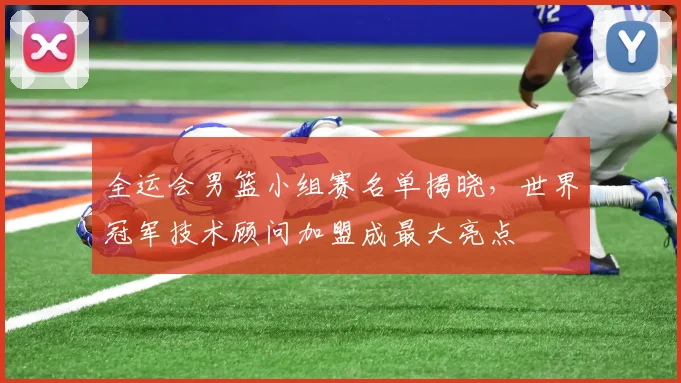 全运会男篮小组赛名单揭晓，世界冠军技术顾问加盟成最大亮点