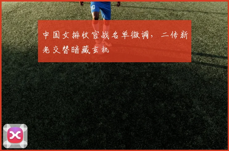 中国女排收官战名单微调,二传新老交替暗藏玄机