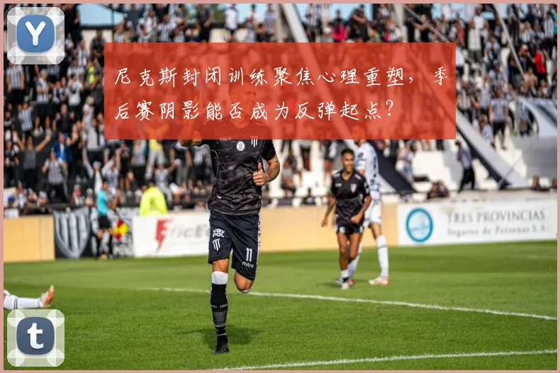 尼克斯封闭训练聚焦心理重塑,季后赛阴影能否成为反弹起点?
