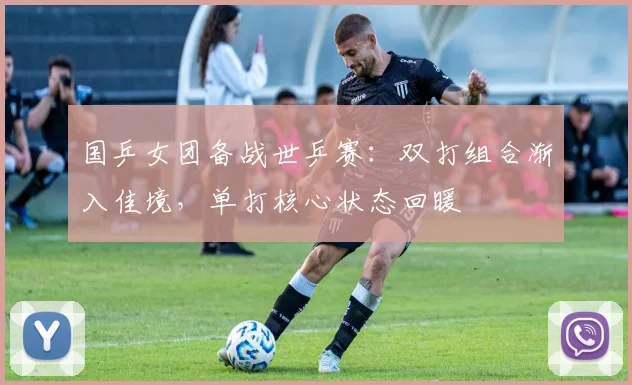 国乒女团备战世乒赛：双打组合渐入佳境，单打核心状态回暖