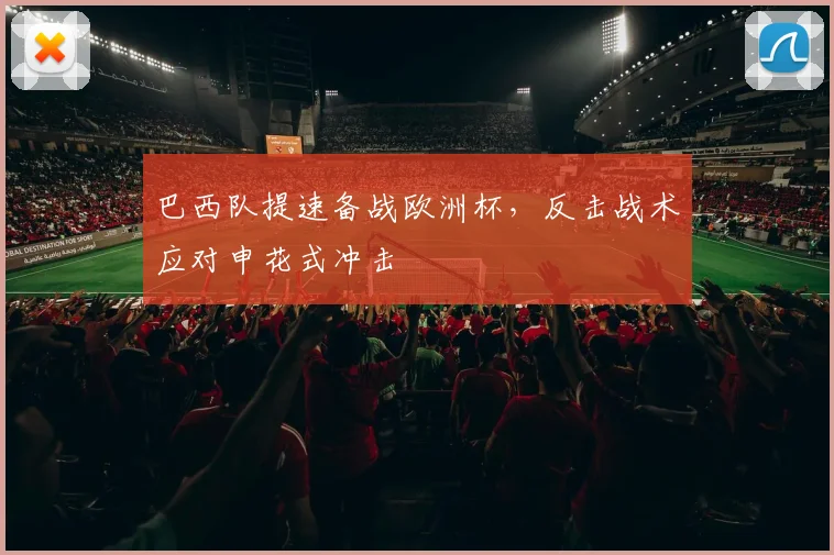 巴西队提速备战欧洲杯,反击战术应对申花式冲击