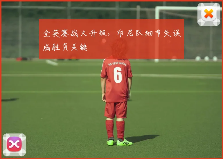全英赛战火升级，印尼队细节失误成胜负关键