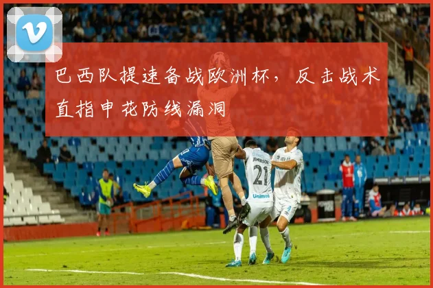 巴西队提速备战欧洲杯,反击战术直指申花防线漏洞