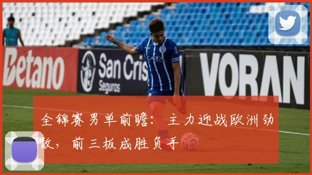 全锦赛男单前瞻：主力迎战欧洲劲敌，前三板成胜负手