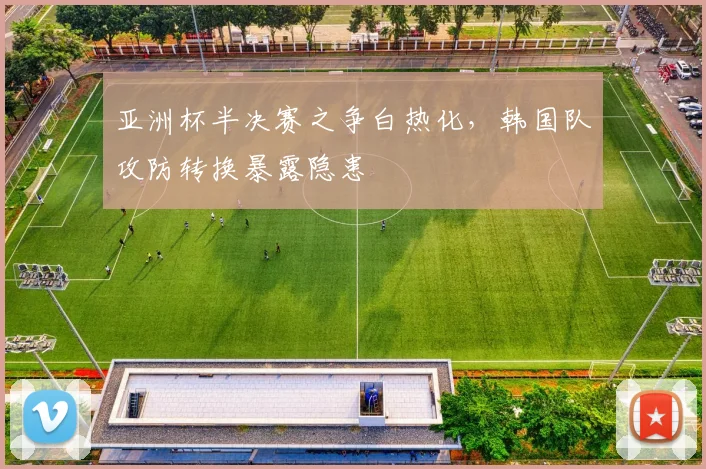 亚洲杯半决赛之争白热化，韩国队攻防转换暴露隐患