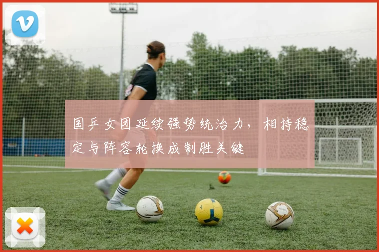 国乒女团延续强势统治力,相持稳定与阵容轮换成制胜关键