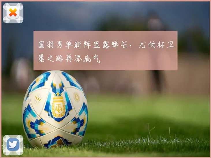 国羽男单新阵显露锋芒,尤伯杯卫冕之路再添底气