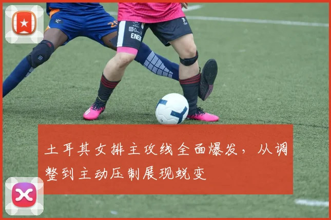 土耳其女排主攻线全面爆发,从调整到主动压制展现蜕变
